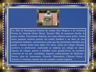Era filho de Hermógenes Ernesto de Araújo (Seu Mogico) e de Jerônima
Pereira de Almeida (Dona Meca). Terceiro filho de numerosa família de
quinze irmãos. Fisicamente franzino, teve uma infância muito pobre. Desde
muito pequeno mostrou possuir um caráter bondoso e ser dono de uma
inteligência brilhante, características estas que lhe permitiram trabalhar para
ajudar a família desde tenra idade (5/6 anos). Aluno do Colégio Miranda,
auxiliava os professores, explicando as matérias aos colegas de classe.
Egresso do colégio, passou a trabalhar como guarda-livros, no escritório
comercial de seu pai. Autodidata, adquiriu conhecimentos de Medicina e
Direito, além de Astronomia, Filosofia, Matemática, Ciências Físicas e
Naturais e Literatura, mesmo sem ter cursado o ensino superior.
 