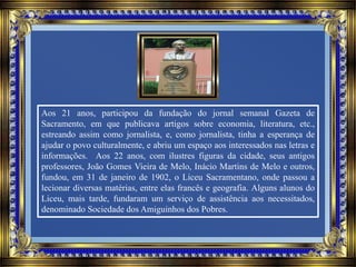 Aos 21 anos, participou da fundação do jornal semanal Gazeta de
Sacramento, em que publicava artigos sobre economia, literatura, etc.,
estreando assim como jornalista, e, como jornalista, tinha a esperança de
ajudar o povo culturalmente, e abriu um espaço aos interessados nas letras e
informações. Aos 22 anos, com ilustres figuras da cidade, seus antigos
professores, João Gomes Vieira de Melo, Inácio Martins de Melo e outros,
fundou, em 31 de janeiro de 1902, o Liceu Sacramentano, onde passou a
lecionar diversas matérias, entre elas francês e geografia. Alguns alunos do
Liceu, mais tarde, fundaram um serviço de assistência aos necessitados,
denominado Sociedade dos Amiguinhos dos Pobres.
 