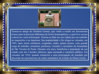 Tornou-se amigo de Ormênio Gomes, que vindo a residir em Sacramento
trouxe para lá preciosa biblioteca de livros homeopáticos, a qual teve acesso
e absorveu vasta informação. Tornou-se líder em sua cidade por seu trabalho
no magistério e na imprensa. Sua popularidade o fez eleger-se vereador, em
1903, após muita relutância, ocupando, então, quatro postos, com grande
carga de trabalho: jornalista, professor, vereador e secretário da Irmandade
de São Vicente de Paulo. Durante seis anos, beneficiou a população de sua
cidade com luz e bondes elétricos, água encanada e cemitério público. Foi
vereador até 1910, quando renunciou a uma prorrogação de mandato por
discordar do autoritarismo do então mandatário do Estado de Minas Gerais.
 