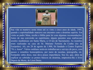 Sua vida se manteve neste ritmo até os vinte e cinco anos de idade, 1905,
quando a espiritualidade marcava seu encontro com a doutrina espírita. Em
visita ao padre Maia, recebe a bíblia para ler com algumas recomendações.
Antes de sua conversão ao espiritismo, alguns parentes seus realizavam
sessões mediúnicas em Santa Maria, a 14 km de Sacramento. As reuniões
eram realizadas na casa do Sr. Mariano Ferreira da Cunha (tio de
Eurípedes). Ali, em 28 de agosto de 1.900, foi fundado o Centro Espírita
“Fé e Amor”. Vários médiuns notáveis trabalhavam a serviço do povo, com
passes e remédios homeopáticos, por meio de receitas, psicografia, etc.
Eurípedes sabia disso, mas dava pouca importância. Seu tio, que, além de
explicar ao sobrinho os pontos básicos da doutrina, emprestou-lhe o livro
Depois da Morte, de Léon Denis.
 