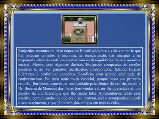 Eurípedes encontra no livro conceitos filosóficos sobre a vida e a morte que
lhe parecem corretos, e encontra, na reencarnação, nas energias e na
responsabilidade de cada um a causa para os desequilíbrios físicos, morais e
sociais. Mesmo com algumas dúvidas, Eurípedes comparece às sessões
espíritas e, ao ver parentes analfabetos, incorporados, falando línguas
diferentes e proferindo conceitos filosóficos com grande amplitude de
conhecimentos. Foi uma noite muito especial, porque nessa sua primeira
reunião, Eurípedes, através da mediunidade psicofônica do seu tio, ouviu o
Dr. Bezerra de Menezes dar-lhe as boas-vindas e dizer-lhe que estava ali um
espírito de alta hierarquia que lhe queria falar. Apresentou-se então esse
espírito, comunicando-lhe que era o seu protetor, que o acompanhava desde
o seu nascimento, e que já tinham sido amigos em muitas vidas.
 