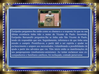 Eurípedes perguntou-lhe então como se chamava e a resposta foi que na sua
última existência tinha tido o nome de Vicente de Paulo. Insistindo,
Eurípedes Barsanulfo perguntou-lhe se tinha sido São Vicente de Paulo,
tendo ele respondido que sim. Seguidamente, informou-o de que tinha uma
missão a cumprir. Prontifica-se, a partir dali a ser espírita e ajudar no
esclarecimento e amparo aos necessitados, vislumbrando a possibilidades de
ajuda a partir dos adventos que via. Têm início então as manifestações de
seu parapsiquismo (mediunismo-animismo). Ao tentar esclarecer seus ex-
companheiros e familiares católicos, foi rechaçado, contudo perseverou.
 