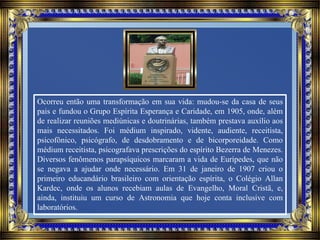 Ocorreu então uma transformação em sua vida: mudou-se da casa de seus
pais e fundou o Grupo Espírita Esperança e Caridade, em 1905, onde, além
de realizar reuniões mediúnicas e doutrinárias, também prestava auxílio aos
mais necessitados. Foi médium inspirado, vidente, audiente, receitista,
psicofônico, psicógrafo, de desdobramento e de bicorporeidade. Como
médium receitista, psicografava prescrições do espírito Bezerra de Menezes.
Diversos fenômenos parapsíquicos marcaram a vida de Eurípedes, que não
se negava a ajudar onde necessário. Em 31 de janeiro de 1907 criou o
primeiro educandário brasileiro com orientação espírita, o Colégio Allan
Kardec, onde os alunos recebiam aulas de Evangelho, Moral Cristã, e,
ainda, instituiu um curso de Astronomia que hoje conta inclusive com
laboratórios.
 