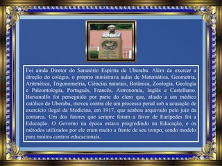 Foi ainda Diretor do Sanatório Espírita de Uberaba. Além de exercer a
direção do colégio, o próprio ministrava aulas de Matemática, Geometria,
Aritmética, Trigonometria, Ciências naturais, Botânica, Zoologia, Geologia
e Paleontologia, Português, Francês, Astronomia, Inglês e Castelhano.
Barsanulfo foi perseguido por parte do clero que, aliado a um médico
católico de Uberaba, moveu contra ele um processo penal sob a acusação de
exercício ilegal da Medicina, em 1917, que acabou arquivado pelo juiz da
comarca. Um dos fatores que sempre foram a favor de Eurípedes foi a
Educação. O Governo na época estava progredindo na Educação, e os
métodos utilizados por ele eram muito a frente de seu tempo, sendo modelo
para muitos centros educacionais.
 