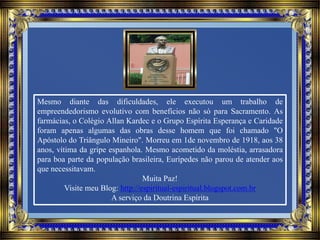 Mesmo diante das dificuldades, ele executou um trabalho de
empreendedorismo evolutivo com benefícios não só para Sacramento. As
farmácias, o Colégio Allan Kardec e o Grupo Espírita Esperança e Caridade
foram apenas algumas das obras desse homem que foi chamado "O
Apóstolo do Triângulo Mineiro". Morreu em 1de novembro de 1918, aos 38
anos, vítima da gripe espanhola. Mesmo acometido da moléstia, arrasadora
para boa parte da população brasileira, Eurípedes não parou de atender aos
que necessitavam.
Muita Paz!
Visite meu Blog: http://espiritual-espiritual.blogspot.com.br
A serviço da Doutrina Espírita
 