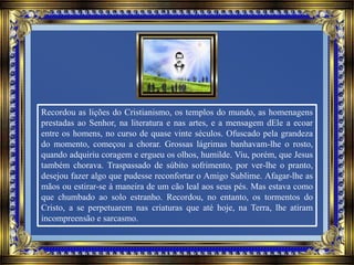 Recordou as lições do Cristianismo, os templos do mundo, as homenagens
prestadas ao Senhor, na literatura e nas artes, e a mensagem dEle a ecoar
entre os homens, no curso de quase vinte séculos. Ofuscado pela grandeza
do momento, começou a chorar. Grossas lágrimas banhavam-lhe o rosto,
quando adquiriu coragem e ergueu os olhos, humilde. Viu, porém, que Jesus
também chorava. Traspassado de súbito sofrimento, por ver-lhe o pranto,
desejou fazer algo que pudesse reconfortar o Amigo Sublime. Afagar-lhe as
mãos ou estirar-se à maneira de um cão leal aos seus pés. Mas estava como
que chumbado ao solo estranho. Recordou, no entanto, os tormentos do
Cristo, a se perpetuarem nas criaturas que até hoje, na Terra, lhe atiram
incompreensão e sarcasmo.
 
