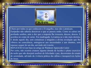 Choro por todos os que conhecem o Evangelho, mas não o praticam.
Eurípedes não saberia descrever o que se passou então. Como se caísse em
profunda sombra, ante a dor que a resposta lhe trouxera, desceu, desceu. E
acordou no corpo de carne. Era madrugada. Levantou-se e não mais dormiu.
E desde aquele dia, sem comunicar a ninguém a divina revelação que lhe
vibrava na consciência, entregou-se aos necessitados e aos doentes, sem
repouso sequer de um dia, servindo até à morte.
REFLEXÃO (Com base no artigo de Waldenir Aparecido Cuin):
Por certo, não existirá criatura alguma dotada de lucidez e pleno exercício
da razão que não desejará usufruir de felicidade e paz, decorrentes do estado
de serenidade, advindo da vivência prática das sábias e inesquecíveis lições
de Jesus.
 