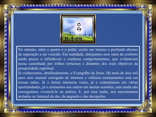 No entanto, entre o querer e o poder, existe um imenso e profundo abismo
de superação a ser vencido. Em realidade, almejamos esse oásis de conforto
ainda presos a infindáveis e confusos comportamentos, que evidenciam
nossa caminhada por trilhos tortuosos e distantes dos reais objetivos da
prosperidade espiritual.
Já conhecemos, detalhadamente, o Evangelho de Jesus. Há mais de dois mil
anos esse manual carregado de intensos e valiosos ensinamentos está em
nossas mãos. Já o lemos inúmeras vezes, já o comentamos em várias
oportunidades, já o ensinamos aos outros em muitas ocasiões, mas ainda não
conseguimos vivenciá-lo na prática. E, por essa razão, nos encontramos
atolados no lamaçal da dor, da angústia e das decepções.
 