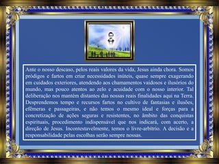 Ante o nosso descaso, pelos reais valores da vida, Jesus ainda chora. Somos
pródigos e fartos em criar necessidades inúteis, quase sempre exagerando
em cuidados exteriores, atendendo aos chamamentos vaidosos e ilusórios do
mundo, mas pouco atentos ao zelo e acuidade com o nosso interior. Tal
deliberação nos mantém distantes das nossas reais finalidades aqui na Terra.
Desprendemos tempo e recursos fartos no cultivo de fantasias e ilusões,
efêmeras e passageiras, e não temos o mesmo ideal e forças para a
concretização de ações seguras e resistentes, no âmbito das conquistas
espirituais, procedimento indispensável que nos indicará, com acerto, a
direção de Jesus. Incontestavelmente, temos o livre-arbítrio. A decisão e a
responsabilidade pelas escolhas serão sempre nossas.
 