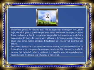 Poderemos pautar os nossos dias sob as acertadas orientações do Cristo,
hoje, ou adiar para o porvir o que, num certo momento, terá que ser feito.
Jesus enalteceu a função terapêutica do perdão, informando os malefícios
decorrentes do ódio, do rancor, da violência e do ressentimento. Sabemos
disso, mas ainda temos intensas dificuldades de colocar tal assertiva em
prática.
Destacou a importância de amarmos uns os outros, esclarecendo o valor da
fraternidade e da compreensão no contexto da família humana, oriunda do
mesmo Pai Celestial. Mas o egoísmo e o orgulho que, descuidadamente,
mantemos em evidência, têm ofuscado a paz social.
 