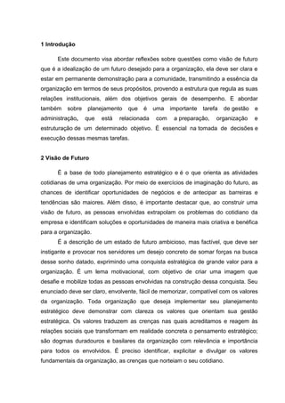 1 Introdução
Este documento visa abordar reflexões sobre questões como visão de futuro
que é a idealização de um futuro desejado para a organização, ela deve ser clara e
estar em permanente demonstração para a comunidade, transmitindo a essência da
organização em termos de seus propósitos, provendo a estrutura que regula as suas
relações institucionais, além dos objetivos gerais de desempenho. E abordar
também sobre planejamento que é uma importante tarefa de gestão e
administração, que está relacionada com a preparação, organização e
estruturação de um determinado objetivo. É essencial na tomada de decisões e
execução dessas mesmas tarefas.
2 Visão de Futuro
É a base de todo planejamento estratégico e é o que orienta as atividades
cotidianas de uma organização. Por meio de exercícios de imaginação do futuro, as
chances de identificar oportunidades de negócios e de antecipar as barreiras e
tendências são maiores. Além disso, é importante destacar que, ao construir uma
visão de futuro, as pessoas envolvidas extrapolam os problemas do cotidiano da
empresa e identificam soluções e oportunidades de maneira mais criativa e benéfica
para a organização.
É a descrição de um estado de futuro ambicioso, mas factível, que deve ser
instigante e provocar nos servidores um desejo concreto de somar forças na busca
desse sonho datado, exprimindo uma conquista estratégica de grande valor para a
organização. É um lema motivacional, com objetivo de criar uma imagem que
desafie e mobilize todas as pessoas envolvidas na construção dessa conquista. Seu
enunciado deve ser claro, envolvente, fácil de memorizar, compatível com os valores
da organização. Toda organização que deseja implementar seu planejamento
estratégico deve demonstrar com clareza os valores que orientam sua gestão
estratégica. Os valores traduzem as crenças nas quais acreditamos e reagem às
relações sociais que transformam em realidade concreta o pensamento estratégico;
são dogmas duradouros e basilares da organização com relevância e importância
para todos os envolvidos. É preciso identificar, explicitar e divulgar os valores
fundamentais da organização, as crenças que norteiam o seu cotidiano.
 