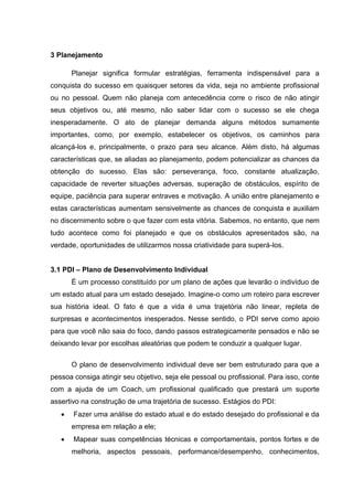 3 Planejamento
Planejar significa formular estratégias, ferramenta indispensável para a
conquista do sucesso em quaisquer setores da vida, seja no ambiente profissional
ou no pessoal. Quem não planeja com antecedência corre o risco de não atingir
seus objetivos ou, até mesmo, não saber lidar com o sucesso se ele chega
inesperadamente. O ato de planejar demanda alguns métodos sumamente
importantes, como, por exemplo, estabelecer os objetivos, os caminhos para
alcançá-los e, principalmente, o prazo para seu alcance. Além disto, há algumas
características que, se aliadas ao planejamento, podem potencializar as chances da
obtenção do sucesso. Elas são: perseverança, foco, constante atualização,
capacidade de reverter situações adversas, superação de obstáculos, espírito de
equipe, paciência para superar entraves e motivação. A união entre planejamento e
estas características aumentam sensivelmente as chances de conquista e auxiliam
no discernimento sobre o que fazer com esta vitória. Sabemos, no entanto, que nem
tudo acontece como foi planejado e que os obstáculos apresentados são, na
verdade, oportunidades de utilizarmos nossa criatividade para superá-los.
3.1 PDI – Plano de Desenvolvimento Individual
É um processo constituído por um plano de ações que levarão o indivíduo de
um estado atual para um estado desejado. Imagine-o como um roteiro para escrever
sua história ideal. O fato é que a vida é uma trajetória não linear, repleta de
surpresas e acontecimentos inesperados. Nesse sentido, o PDI serve como apoio
para que você não saia do foco, dando passos estrategicamente pensados e não se
deixando levar por escolhas aleatórias que podem te conduzir a qualquer lugar.
O plano de desenvolvimento individual deve ser bem estruturado para que a
pessoa consiga atingir seu objetivo, seja ele pessoal ou profissional. Para isso, conte
com a ajuda de um Coach, um profissional qualificado que prestará um suporte
assertivo na construção de uma trajetória de sucesso. Estágios do PDI:
 Fazer uma análise do estado atual e do estado desejado do profissional e da
empresa em relação a ele;
 Mapear suas competências técnicas e comportamentais, pontos fortes e de
melhoria, aspectos pessoais, performance/desempenho, conhecimentos,
 