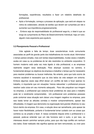 formações, experiências, resultados e fazer um relatório detalhado do
profissional;
 Após a formatação, começa o processo de aplicação, que será em etapas na
rotina do colaborador, através de tarefas que devem ser cumpridas por ele e
aumentar sua importância progressivamente;
 . Embora seja de responsabilidade do profissional segui-lo, o ideal é que ao
longo do cumprimento do Plano de Desenvolvimento Individual, haja um tutor,
alguém mais experiente para ajuda-lo.
3.2 Planejamento Pessoal e Profissional
Vida agitada e falta de tempo, duas características muito comumente
associadas ao perfil de grande parte dos trabalhadores do mundo atual. Administrar
o tempo parece simples, mas com tantas responsabilidades, muitas vezes o trabalho
acaba em casa ou os problemas do lar são resolvidos no ambiente corporativo. O
homem moderno está cada vez mais ligado à vida profissional, e as empresas
realmente exigem essa dedicação. Para alcançar sucesso na carreira, é
fundamental abraçar os objetivos da empresa e trabalhar o tempo que for necessário
para resolver problemas ou buscar melhorias. No entanto, para que tudo ocorra de
maneira saudável é necessário que os dois lados da vida estejam em sintonia.
Embora algumas vezes seja difícil deixar um conflito de lado e focar apenas no
trabalho, é importante que em situações ‘menos relevantes’ o profissional procure
resolver cada coisa em seu momento adequado. Para não prejudicar sua imagem
na empresa, o profissional que costuma levar problemas de casa para o trabalho
pode ter o rendimento comprometido. Um profissional com problemas pessoais
pode contornar essa situação sem deixar uma imagem negativa na empresa, para
isso basta tomar as atitudes corretas e mostrar comprometimento, apesar das
dificuldades. A imagem que demonstra na organização terá grande influência no seu
futuro dentro da empresa. Em casa, a solução deve ser semelhante, pois apesar de
haver maior flexibilidade, portanto é fundamental tomar cuidado com as coisas que
combina ou se propõe a fazer. E nessa constante disputa entre o profissional e o
pessoal, pode-se entender que um não funciona sem o outro, e por isso, os
interesses devem caminhar sempre juntos, para que não haja conflito em nenhum
dos lados. Estar realizado não significa apenas ser bem remunerado, ou viver para
 