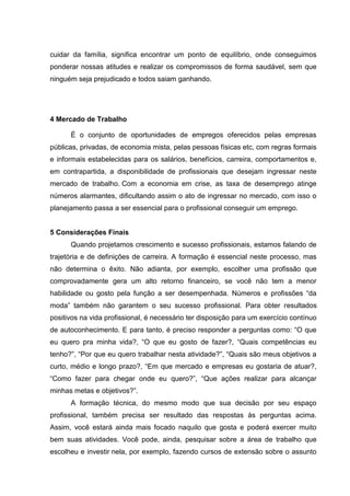 cuidar da família, significa encontrar um ponto de equilíbrio, onde conseguimos
ponderar nossas atitudes e realizar os compromissos de forma saudável, sem que
ninguém seja prejudicado e todos saiam ganhando.
4 Mercado de Trabalho
É o conjunto de oportunidades de empregos oferecidos pelas empresas
públicas, privadas, de economia mista, pelas pessoas físicas etc, com regras formais
e informais estabelecidas para os salários, benefícios, carreira, comportamentos e,
em contrapartida, a disponibilidade de profissionais que desejam ingressar neste
mercado de trabalho. Com a economia em crise, as taxa de desemprego atinge
números alarmantes, dificultando assim o ato de ingressar no mercado, com isso o
planejamento passa a ser essencial para o profissional conseguir um emprego.
5 Considerações Finais
Quando projetamos crescimento e sucesso profissionais, estamos falando de
trajetória e de definições de carreira. A formação é essencial neste processo, mas
não determina o êxito. Não adianta, por exemplo, escolher uma profissão que
comprovadamente gera um alto retorno financeiro, se você não tem a menor
habilidade ou gosto pela função a ser desempenhada. Números e profissões “da
moda” também não garantem o seu sucesso profissional. Para obter resultados
positivos na vida profissional, é necessário ter disposição para um exercício contínuo
de autoconhecimento. E para tanto, é preciso responder a perguntas como: “O que
eu quero pra minha vida?, “O que eu gosto de fazer?, “Quais competências eu
tenho?”, “Por que eu quero trabalhar nesta atividade?”, “Quais são meus objetivos a
curto, médio e longo prazo?, “Em que mercado e empresas eu gostaria de atuar?,
“Como fazer para chegar onde eu quero?”, “Que ações realizar para alcançar
minhas metas e objetivos?”.
A formação técnica, do mesmo modo que sua decisão por seu espaço
profissional, também precisa ser resultado das respostas às perguntas acima.
Assim, você estará ainda mais focado naquilo que gosta e poderá exercer muito
bem suas atividades. Você pode, ainda, pesquisar sobre a área de trabalho que
escolheu e investir nela, por exemplo, fazendo cursos de extensão sobre o assunto
 