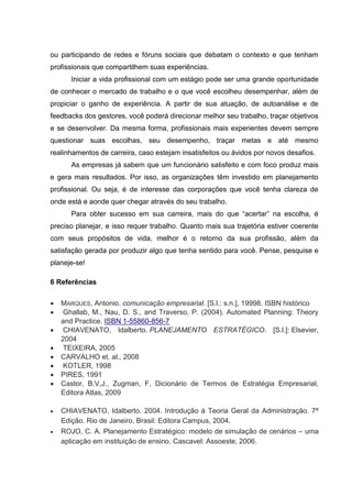 ou participando de redes e fóruns sociais que debatam o contexto e que tenham
profissionais que compartilhem suas experiências.
Iniciar a vida profissional com um estágio pode ser uma grande oportunidade
de conhecer o mercado de trabalho e o que você escolheu desempenhar, além de
propiciar o ganho de experiência. A partir de sua atuação, de autoanálise e de
feedbacks dos gestores, você poderá direcionar melhor seu trabalho, traçar objetivos
e se desenvolver. Da mesma forma, profissionais mais experientes devem sempre
questionar suas escolhas, seu desempenho, traçar metas e até mesmo
realinhamentos de carreira, caso estejam insatisfeitos ou ávidos por novos desafios.
As empresas já sabem que um funcionário satisfeito e com foco produz mais
e gera mais resultados. Por isso, as organizações têm investido em planejamento
profissional. Ou seja, é de interesse das corporações que você tenha clareza de
onde está e aonde quer chegar através do seu trabalho.
Para obter sucesso em sua carreira, mais do que “acertar” na escolha, é
preciso planejar, e isso requer trabalho. Quanto mais sua trajetória estiver coerente
com seus propósitos de vida, melhor é o retorno da sua profissão, além da
satisfação gerada por produzir algo que tenha sentido para você. Pense, pesquise e
planeje-se!
6 Referências
 MARQUES, Antonio. comunicação empresarial. [S.l.: s.n.], 19998. ISBN histórico
 Ghallab, M., Nau, D. S., and Traverso, P. (2004). Automated Planning: Theory
and Practice. ISBN 1-55860-856-7
 CHIAVENATO, Idalberto. PLANEJAMENTO ESTRATÉGICO. [S.l.]: Elsevier,
2004
 TEIXEIRA, 2005
 CARVALHO et. al., 2008
 KOTLER, 1998
 PIRES, 1991
 Castor, B.V,J., Zugman, F, Dicionário de Termos de Estratégia Empresarial,
Editora Atlas, 2009
 CHIAVENATO, Idalberto. 2004. Introdução à Teoria Geral da Administração. 7ª
Edição. Rio de Janeiro, Brasil: Editora Campus, 2004.
 ROJO, C. A. Planejamento Estratégico: modelo de simulação de cenários – uma
aplicação em instituição de ensino. Cascavel: Assoeste, 2006.
 