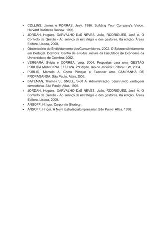  COLLINS, James e PORRAS, Jerry. 1996. Building Your Company's Vision.
Harvard Business Review. 1996.
 JORDAN, Hugues, CARVALHO DAS NEVES, João, RODRIGUES, José A. O
Controlo da Gestão - Ao serviço da estratégia e dos gestores, 8a edição, Áreas
Editora, Lisboa, 2008.
 Observatório do Endividamento dos Consumidores. 2002. O Sobreendividamento
em Portugal. Coimbra: Centro de estudos sociais da Faculdade de Economia da
Universidade de Coimbra, 2002.
 VERGARA, Sylvia e CORRÊA, Vera. 2004. Propostas para uma GESTÃO
PÚBLICA MUNICIPAL EFETIVA. 2ª Edição. Rio de Janeiro: Editora FGV, 2004.
 PÚBLIO, Marcelo A. Como Planejar e Executar uma CAMPANHA DE
PROPAGANDA. São Paulo: Atlas, 2008.
 BATEMAN, Thomas S., SNELL, Scott A. Administração: construindo vantagem
competitiva. São Paulo: Atlas, 1998.
 JORDAN, Hugues, CARVALHO DAS NEVES, João, RODRIGUES, José A. O
Controlo da Gestão - Ao serviço da estratégia e dos gestores, 8a edição, Áreas
Editora, Lisboa, 2008.
 ANSOFF, H. Igor. Corporate Strategy.
 ANSOFF, H Igor. A Nova Estratégia Empresarial. São Paulo: Atlas, 1990.
 