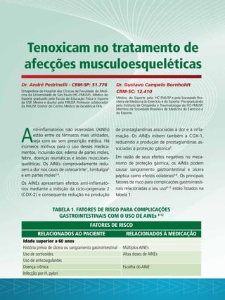 Dr. André Pedrinelli - CRM-SP: 51.776
Ortopedista do Hospital das Clínicas da Faculdade de Medi-
cina da Universidade de São Paulo (HC-FMUSP). Médico do
Esporte graduado pela Escola de Educação Física e Esporte
da USP. Mestre e doutor pela FMUSP. Professor colaborador
da FMUSP. Diretor do Centro Médico de Excelência FIFA.
Dr. Gustavo Campelo Bornholdt
CRM-SC: 12.410
Médico do Esporte pelo HC-FMUSP e pela Sociedade Bra-
sileira de Medicina do Exercício e do Esporte. Pós-graduando
pelo Instituto de Ortopedia e Traumatologia do HC-FMUSP.
Membro da Sociedade Brasileira de Medicina do Exercício e
do Esporte.
Tabela 1. Fatores de risco para complicações
gastrointestinais com o uso de AINEs 8-12
Fatores de risco
Relacionados ao paciente Relacionados à medicação
Idade superior a 60 anos
História prévia de úlcera ou sangramento gastrointestinal Múltiplos AINEs
Uso de corticoides Altas doses de AINEs
Uso de anticoagulantes
Doença crônica Escolha do AINE
Infecção por H. pylori
Tenoxicam no tratamento de
afecções musculoesqueléticas
A
nti-inflamatórios não esteroidais (AINEs)
estão entre os fármacos mais utilizados,
seja com ou sem prescrição médica. Há
inúmeros motivos para o uso desses medica-
mentos, incluindo dor, edema de partes moles,
febre, doenças reumáticas e lesões musculoes-
queléticas. Os AINEs comprovadamente redu-
zem a dor nos casos de osteoartrite1
, lombalgia2
e em partes moles3,4
.
Os AINEs apresentam efeitos anti-inflamató-
rios mediante a inibição da ciclo-oxigenase 2
(COX-2) e consequente redução na produção
de prostaglandinas associadas à dor e à infla-
mação. Os AINEs inibem também a COX-1,
reduzindo a produção de prostaglandinas as-
sociadas à proteção gástrica5
.
Em razão de seus efeitos negativos no meca-
nismo de proteção gástrica, os AINEs podem
causar sangramento gastrointestinal e úlcera
péptica como efeitos colaterais6-8
. Os principais
fatores de risco para complicações gastrointesti-
nais relacionadas a seu uso8-12
estão listados na
tabela 1.
 