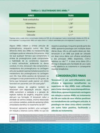 Tabela 3. Seletividade dos AINEs 15
AINEs Taxa
Ácido acetilsalicílico 3,12*
Indometacina 1,78*
Ibuprofeno 1,69*
Tenoxicam 1,34
Celecoxibe 0,11*
*Expressa como a razão entre a concentração inibidora de 50% da ciclo-oxigenase-2 para a concentração inibidora de 50% da
ciclo-oxigenase-1 no sangue total. AINEs com razão inferior a 1 indicam seletividade para ciclo-oxigenase-2 (adaptado da Ref. 15).
Alguns AINEs inibem a síntese articular de
proteoglicanos, enquanto outros não. Esse
diferente efeito dos AINEs no metabolismo das
cartilagens pode ser relevante clinicamente, uma
vez que qualquer fármaco que comprometa a
síntese de proteoglicanos pode comprometer
a habilidade de os condrócitos repararem
a matriz extracelular, acelerando os danos
condrais. In vitro, tenoxicam não compromete o
metabolismo dos proteoglicanos na cartilagem
articularsaudáveleapresentabalançopositivono
metabolismo dos proteoglicanos na cartilagem
com OA. Esse efeito positivo do tenoxicam na
cartilagem é mais proeminente na OA grave, de
forma que tenoxicam pode exercer um efeito
favorável em pacientes com OA avançada18
.
Espécies reativas de oxigênio também se
relacionam com degradação articular. Alguns
AINEs aumentam a oxidação e a geração de
espécies reativas de oxigênio, enquanto outros
atenuam sua formação. O tenoxicam reduz a
atividade da xantina oxidase, enzima relacionada
com estresse oxidativo, podendo apresentar efeito
antioxidativo benéfico no tratamento da OA19
.
Tenoxicam apresenta também uma vantagem
em relação a diversos outros AINEs no que diz
respeito à posologia. Enquanto grande parte dos
AINEs apresenta posologia com múltiplas doses
diárias (duas, três ou até quatro doses por dia),
tenoxicam é um AINE que pode ser utilizado
em dose única diária com eficácia semelhante
a dos principais AINEs disponíveis, COX-2
seletivos ou não14,16
. A dose única diária (20 a
40 mg) é desejada pela facilidade de uso e pela
maior aderência ao tratamento e consequente
resposta terapêutica.
Considerações finais
Tenoxicam é um anti-inflamatório com
eficácia e segurança semelhantes ou
superiores às dos AINEs mais utilizados
para tratar doenças musculoesqueléticas.
Alémdisso,apresentapossíveisvantagens
em relação a outros AINEs no tratamento
da OA em razão de seus efeitos positivos
no metabolismo da cartilagem articular. A
posologia em dose única diária constitui
um outro fator positivo, facilitando a
adesão ao tratamento.
Diretor: Miguel Taberner Sala. Endereço: R. Caravelas, 370 B - CEP 04012-060 – Vila Mariana – São Paulo – SP.Tel.: (11) 2339-4440 - (11) 2339-4450
E-mail: editora@editoraartedecuidar.com.br. Site: www.editoraartedecuidar.com.br. O conteúdo desta obra é de responsabilidade dos autores,
devidamente indicados na publicação, e não reflete necessariamente a opinião da MTS EDITORA ARTE DE CUIDAR LTDA. nem do laboratório que
patrocina a sua distribuição aos profissionais. Em consonância com os termos da RDC Anvisa no
96/08, esta obra destina-se exclusivamente a
profissionais autorizados a prescrever os medicamentos aqui apresentados.
 