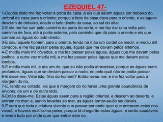 EZEQUIEL 47-
1-Depois disto me fez voltar à porta da casa, e eis que saíam águas por debaixo do
umbral da casa para o oriente; porque a face da casa dava para o oriente, e as águas
desciam de debaixo, desde o lado direito da casa, ao sul do altar.
2-E ele me fez sair pelo caminho da porta do norte, e me fez dar uma volta pelo
caminho de fora, até à porta exterior, pelo caminho que dá para o oriente e eis que
corriam as águas do lado direito.
3-E saiu aquele homem para o oriente, tendo na mão um cordel de medir; e mediu mil
côvados, e me fez passar pelas águas, águas que me davam pelos artelhos.
4-E mediu mais mil côvados, e me fez passar pelas águas, águas que me davam pelos
joelhos; e outra vez mediu mil, e me fez passar pelas águas que me davam pelos
lombos.
5-E mediu mais mil, e era um rio, que eu não podia atravessar, porque as águas eram
profundas, águas que se deviam passar a nado, rio pelo qual não se podia passar.
6-E disse-me: Viste isto, filho do homem? Então levou-me, e me fez voltar para a
margem do rio.
7-E, tendo eu voltado, eis que à margem do rio havia uma grande abundância de
árvores, de um e de outro lado.
8-Então disse-me: Estas águas saem para a região oriental, e descem ao deserto, e
entram no mar; e, sendo levadas ao mar, as águas tornar-se-ão saudáveis.
9-E será que toda a criatura vivente que passar por onde quer que entrarem estes rios
viverá; e haverá muitíssimo peixe, porque lá chegarão estas águas, e serão saudáveis,
e viverá tudo por onde quer que entrar este rio.
 