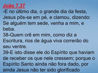 João 7,37
-E no último dia, o grande dia da festa,
Jesus pôs-se em pé, e clamou, dizendo:
Se alguém tem sede, venha a mim, e
beba.
38-Quem crê em mim, como diz a
Escritura, rios de água viva correrão do
seu ventre.
39-E isto disse ele do Espírito que haviam
de receber os que nele cressem; porque o
Espírito Santo ainda não fora dado, por
ainda Jesus não ter sido glorificado
 