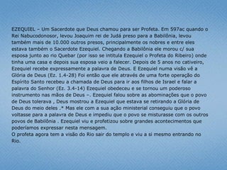 EZEQUIEL – Um Sacerdote que Deus chamou para ser Profeta. Em 597ac quando o
Rei Nabucodonosor, levou Joaquim rei de Judá preso para a Babilônia, levou
também mais de 10.000 outros presos, principalmente os nobres e entre eles
estava também o Sacerdote Ezequiel. Chegando a Babilônia ele morou c/ sua
esposa junto ao rio Quebar (por isso se intitula Ezequiel o Profeta do Ribeiro) onde
tinha uma casa e depois sua esposa veio a falecer. Depois de 5 anos no cativeiro,
Ezequiel recebe expressamente a palavra de Deus. E Ezequiel numa visão vê a
Glória de Deus (Ez. 1.4-28) Foi então que ele através de uma forte operação do
Espírito Santo recebeu a chamada de Deus para ir aos filhos de Israel e falar a
palavra do Senhor (Ez. 3.4-14) Ezequiel obedeceu e se tornou um poderoso
instrumento nas mãos de Deus –. Ezequiel falou sobre as abominações que o povo
de Deus tolerava , Deus mostrou a Ezequiel que estava se retirando a Glória de
Deus do meio deles .* Mas ele com a sua ação ministerial conseguiu que o povo
voltasse para a palavra de Deus e impediu que o povo se misturasse com os outros
povos de Babilônia . Ezequiel viu e profetizou sobre grandes acontecimentos que
poderíamos expressar nesta mensagem.
O profeta agora tem a visão do Rio sair do templo e viu a si mesmo entrando no
Rio.
 