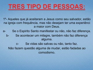 1º- Aqueles que já aceitaram a Jesus como seu salvador, estão
na igreja com frequência, mas não desejam ter uma experiênci
                       a maior com Deus.
a-     Se o Espirito Santo manifestar ou não, não faz diferença.
   b-    Se acontecer um milagre, também não faz diferença
                            alguma.
          c-    Se vidas são salvas ou não, tanto faz.
    Não fazem questão alguma de mudar, estão fadadas ao
                          comodismo.
 