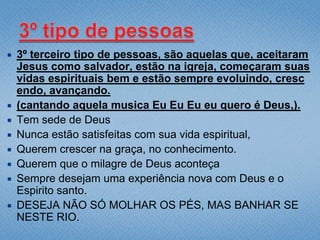    3º terceiro tipo de pessoas, são aquelas que, aceitaram
    Jesus como salvador, estão na igreja, começaram suas
    vidas espirituais bem e estão sempre evoluindo, cresc
    endo, avançando.
   (cantando aquela musica Eu Eu Eu eu quero é Deus,).
   Tem sede de Deus
   Nunca estão satisfeitas com sua vida espiritual,
   Querem crescer na graça, no conhecimento.
   Querem que o milagre de Deus aconteça
   Sempre desejam uma experiência nova com Deus e o
    Espirito santo.
   DESEJA NÃO SÓ MOLHAR OS PÉS, MAS BANHAR SE
    NESTE RIO.
 