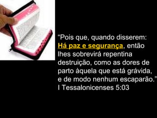 “Pois que, quando disserem:
Há paz e segurança, então
lhes sobrevirá repentina
destruição, como as dores de
parto àquela que está grávida,
e de modo nenhum escaparão.”
I Tessalonicenses 5:03
 