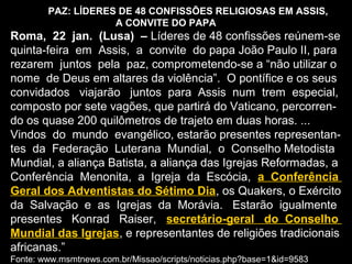 PAZ: LÍDERES DE 48 CONFISSÕES RELIGIOSAS EM ASSIS,
A CONVITE DO PAPA
Roma, 22 jan. (Lusa) – Líderes de 48 confissões reúnem-se
quinta-feira em Assis, a convite do papa João Paulo II, para
rezarem juntos pela paz, comprometendo-se a “não utilizar o
nome de Deus em altares da violência”. O pontífice e os seus
convidados viajarão juntos para Assis num trem especial,
composto por sete vagões, que partirá do Vaticano, percorren-
do os quase 200 quilômetros de trajeto em duas horas. ...
Vindos do mundo evangélico, estarão presentes representan-
tes da Federação Luterana Mundial, o Conselho Metodista
Mundial, a aliança Batista, a aliança das Igrejas Reformadas, a
Conferência Menonita, a Igreja da Escócia, a Conferência
Geral dos Adventistas do Sétimo Dia, os Quakers, o Exército
da Salvação e as Igrejas da Morávia. Estarão igualmente
presentes Konrad Raiser, secretário-geral do Conselho
Mundial das Igrejas, e representantes de religiões tradicionais
africanas.”
Fonte: www.msmtnews.com.br/Missao/scripts/noticias.php?base=1&id=9583
 