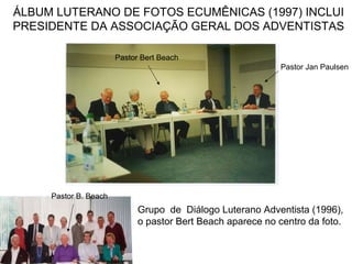 ÁLBUM LUTERANO DE FOTOS ECUMÊNICAS (1997) INCLUI
PRESIDENTE DA ASSOCIAÇÃO GERAL DOS ADVENTISTAS
Pastor Jan Paulsen
Pastor Bert Beach
Grupo de Diálogo Luterano Adventista (1996),
o pastor Bert Beach aparece no centro da foto.
Pastor B. Beach
 