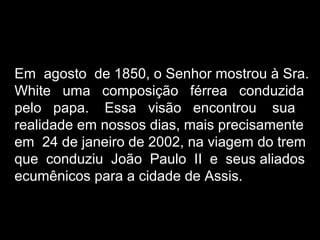 Em agosto de 1850, o Senhor mostrou à Sra.
White uma composição férrea conduzida
pelo papa. Essa visão encontrou sua
realidade em nossos dias, mais precisamente
em 24 de janeiro de 2002, na viagem do trem
que conduziu João Paulo II e seus aliados
ecumênicos para a cidade de Assis.
 