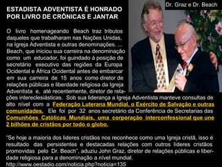 ESTADISTA ADVENTISTA É HONRADO
POR LIVRO DE CRÔNICAS E JANTAR
O livro homenageando Beach traz tributos
daqueles que trabalharam nas Nações Unidas,
na Igreja Adventista e outras denominações. ...
Beach, que iniciou sua carreira na denominação
como um educador, foi guindado à posição de
secretário executivo das regiões da Europa
Ocidental e África Ocidental antes de embarcar
em sua carreira de 15 anos como diretor de
relações públicas e liberdade religiosa da Igreja
Adventista e, até recentemente, diretor de rela-
ções intereclesiásticas. Sob sua liderança a Igreja Adventista manteve consultas de
alto nível com a Federação Luterana Mundial, o Exército de Salvação e outras
comunidades. Ele foi por 32 anos secretário da Conferência de Secretarias das
Comunhões Católicas Mundiais, uma corporação interconfessional que une
2 bilhões de cristãos por todo o globo.
“Se hoje a maioria dos lideres cristãos nos reconhece como uma Igreja cristã, isso é
resultado das persistentes e destacadas relações com outros líderes cristãos
promovidas pelo Dr. Beach”, aduziu John Graz, diretor de relações públicas e liber-
dade religiosa para a denominação a nível mundial.
http://www.oestadio.com/noticia.php?noticia=135
Dr. Graz e Dr. Beach
 