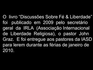 O livro “Discussões Sobre Fé & Liberdade”
foi publicado em 2009 pelo secretário
geral da IRLA (Associação Internacional
de Liberdade Religiosa), o pastor John
Graz. E foi entregue aos pastores da IASD
para lerem durante as férias de janeiro de
2010.
 
