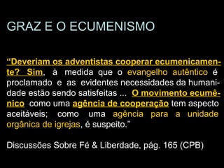 “Deveriam os adventistas cooperar ecumenicamente
GRAZ E O ECUMENISMO
“Deveriam os adventistas cooperar ecumenicamen-
te? Sim, à medida que o evangelho autêntico é
proclamado e as evidentes necessidades da humani-
dade estão sendo satisfeitas ... O movimento ecumê-
nico como uma agência de cooperação tem aspecto
aceitáveis; como uma agência para a unidade
orgânica de igrejas, é suspeito.”
Discussões Sobre Fé & Liberdade, pág. 165 (CPB)
 