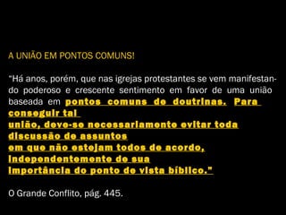 A UNIÃO EM PONTOS COMUNS!
“Há anos, porém, que nas igrejas protestantes se vem manifestan-
do poderoso e crescente sentimento em favor de uma união
baseada em pontos comuns de doutrinas. Para
conseguir tal
união, deve-se necessariamente evitar toda
discussão de assuntos
em que não estejam todos de acordo,
independentemente de sua
importância do ponto de vista bíblico.”
O Grande Conflito, pág. 445.
 