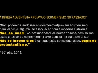 A IGREJA ADVENTISTA APOIAVA O ECUMENISMO NO PASSADO?
“Não podemos endossar envolvimento algum em ecumenismo
nem espécie alguma de associação com a moderna Babilônia.
Não se unam, os atalaias sobre os muros de Sião, com os que
estão a tornar de nenhum efeito a verdade como ela é em Cristo.
Não se juntem eles à confederação de incredulidade, papismo e
protestantismo.”
4BC, pág. 1141.
 