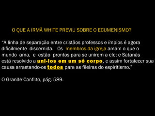 O QUE A IRMÃ WHITE PREVIU SOBRE O ECUMENISMO?
“A linha de separação entre cristãos professos e ímpios é agora
dificilmente discernida. Os membros da igreja amam o que o
mundo ama, e estão prontos para se unirem a ele; e Satanás
está resolvido a uni-los em um só corpo, e assim fortalecer sua
causa arrastando-os todos para as fileiras do espiritismo.”
O Grande Conflito, pág. 589.
 