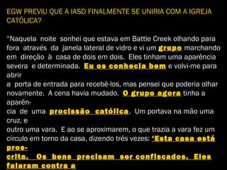 EGW PREVIU QUE A IASD FINALMENTE SE UNIRIA COM A IGREJA
CATÓLICA?
“Naquela noite sonhei que estava em Battle Creek olhando para
fora através da janela lateral de vidro e vi um grupo marchando
em direção à casa de dois em dois. Eles tinham uma aparência
severa e determinada. Eu os conhecia bem e volvi-me para
abrir
a porta de entrada para recebê-los, mas pensei que poderia olhar
novamente. A cena havia mudado. O grupo agora tinha a
aparên-
cia de uma procissão católica. Um portava na mão uma
cruz, e
outro uma vara. E ao se aproximarem, o que trazia a vara fez um
círculo em torno da casa, dizendo três vezes: ‘Esta casa está
pros-
crita. Os bens precisam ser confiscados. Eles
falaram contra a
 