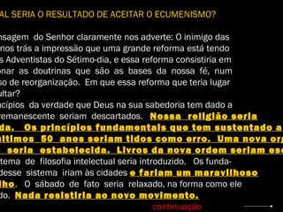 AL SERIA O RESULTADO DE ACEITAR O ECUMENISMO?
nsagem do Senhor claramente nos adverte: O inimigo das
nos trás a impressão que uma grande reforma está tendo
s Adventistas do Sétimo-dia, e essa reforma consistiria em
onar as doutrinas que são as bases da nossa fé, num
so de reorganização. Em que essa reforma que teria lugar
ultar?
ncípios da verdade que Deus na sua sabedoria tem dado a
remanescente seriam descartados. Nossa religião seria
da. Os princípios fundamentais que tem sustentado a
últimos 50 anos seriam tidos como erro. Uma nova org
o seria estabelecida. Livros da nova ordem seriam esc
stema de filosofia intelectual seria introduzido. Os funda-
desse sistema iriam às cidades e fariam um maravilhoso
lho. O sábado de fato seria relaxado, na forma como ele
do. Nada resistiria ao novo movimento.
continuação
 