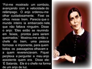 “Foi-me mostrado um comboio,
avançando com a velocidade do
relâmpago. O anjo ordenou-me
olhar cuidadosamente. Fixei os
olhos nesse trem. Parecia que o
mundo inteiro ia embarcado nele,
que não faltava ninguém. Disse
o anjo: ‘Eles estão se reunindo
em feixes, prontos para serem
queimados.’ Mostrou-me então o
chefe do trem, uma pessoa
formosa e imponente, para quem
todos os passageiros olhavam e
a quem reverenciavam. Fiquei
perplexa e perguntei a meu anjo
assistente quem era. Disse ele:
‘É Satanás. Ele é o chefe na forma
de um anjo de luz.
 