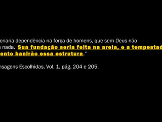 criaria dependência na força de homens, que sem Deus não
e nada. Sua fundação seria feita na areia, e a tempestad
ento banirão essa estrutura.”
nsagens Escolhidas, Vol. 1, pág. 204 e 205.
 