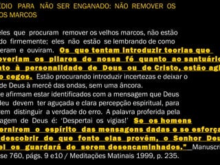 ÉDIO PARA NÃO SER ENGANADO: NÃO REMOVER OS
OS MARCOS
eles que procuram remover os velhos marcos, não estão
do firmemente; eles não estão se lembrando de como
eram e ouviram. Os que tentam introduzir teorias que
overiam os pilares de nossa fé quanto ao santuário
nto à personalidade de Deus ou de Cristo, estão agi
o cegos. Estão procurando introduzir incertezas e deixar o
de Deus à mercê das ondas, sem uma âncora.
ue afirmam estar identificados com a mensagem que Deus
deu devem ter aguçada e clara percepção espiritual, para
rem distinguir a verdade do erro. A palavra proferida pela
agem de Deus é: ‘Despertai os vigias!’ Se os homens
ernirem o espírito das mensagens dadas e se esforça
descobrir de que fonte elas provêm, o Senhor Deu
el os guardará de serem desencaminhados.” Manuscri
ase 760, págs. 9 e10 / Meditações Matinais 1999, p. 235.
 