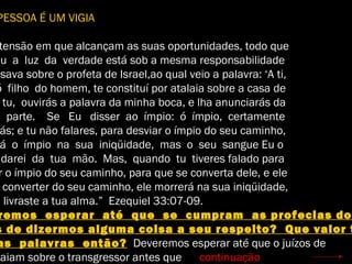 PESSOA É UM VIGIA
tensão em que alcançam as suas oportunidades, todo que
eu a luz da verdade está sob a mesma responsabilidade
esava sobre o profeta de Israel,ao qual veio a palavra: ‘A ti,
ó filho do homem, te constituí por atalaia sobre a casa de
tu, ouvirás a palavra da minha boca, e lha anunciarás da
parte. Se Eu disser ao ímpio: ó ímpio, certamente
ás; e tu não falares, para desviar o ímpio do seu caminho,
á o ímpio na sua iniqüidade, mas o seu sangue Eu o
ndarei da tua mão. Mas, quando tu tiveres falado para
r o ímpio do seu caminho, para que se converta dele, e ele
converter do seu caminho, ele morrerá na sua iniqüidade,
u livraste a tua alma.” Ezequiel 33:07-09.
remos esperar até que se cumpram as profecias do
s de dizermos alguma coisa a seu respeito? Que valor t
as palavras então? Deveremos esperar até que o juízos de
caiam sobre o transgressor antes que continuação
 