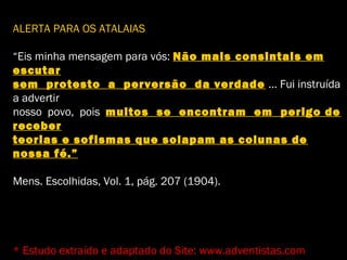 ALERTA PARA OS ATALAIAS
“Eis minha mensagem para vós: Não mais consintais em
escutar
sem protesto a perversão da verdade ... Fui instruída
a advertir
nosso povo, pois muitos se encontram em perigo de
receber
teorias e sofismas que solapam as colunas de
nossa fé.”
Mens. Escolhidas, Vol. 1, pág. 207 (1904).
* Estudo extraído e adaptado do Site: www.adventistas.com
 
