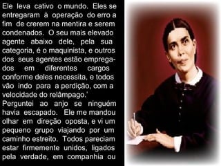 Ele leva cativo o mundo. Eles se
entregaram à operação do erro a
fim de crerem na mentira e serem
condenados. O seu mais elevado
agente abaixo dele, pela sua
categoria, é o maquinista, e outros
dos seus agentes estão emprega-
dos em diferentes cargos
conforme deles necessita, e todos
vão indo para a perdição, com a
velocidade do relâmpago.’
Perguntei ao anjo se ninguém
havia escapado. Ele me mandou
olhar em direção oposta, e vi um
pequeno grupo viajando por um
caminho estreito. Todos pareciam
estar firmemente unidos, ligados
pela verdade, em companhia ou
 