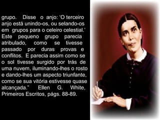 grupo. Disse o anjo: ‘O terceiro
anjo está unindo-os, ou selando-os
em grupos para o celeiro celestial.’
Este pequeno grupo parecia
atribulado, como se tivesse
passado por duras provas e
conflitos. E parecia assim como se
o sol tivesse surgido por trás de
uma nuvem, iluminando-lhes o rosto
e dando-lhes um aspecto triunfante,
como se sua vitória estivesse quase
alcançada.” Ellen G. White,
Primeiros Escritos, págs. 88-89.
 