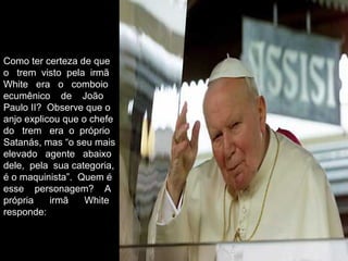 Como ter certeza de que
o trem visto pela irmã
White era o comboio
ecumênico de João
Paulo II? Observe que o
anjo explicou que o chefe
do trem era o próprio
Satanás, mas “o seu mais
elevado agente abaixo
dele, pela sua categoria,
é o maquinista”. Quem é
esse personagem? A
própria irmã White
responde:
 