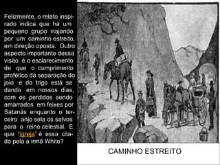 CAMINHO ESTREITO
Felizmente, o relato inspi-
rado indica que há um
pequeno grupo viajando
por um caminho estreito,
em direção oposta. Outro
aspecto importante dessa
visão é o esclarecimento
de que o cumprimento
profético da separação do
joio e do trigo está se
dando em nossos dias,
com os perdidos sendo
amarrados em feixes por
Satanás enquanto o ter-
ceiro anjo sela os salvos
para o reino celestial. E
que “igreja” é essa cita-
do pela a irmã White?
 
