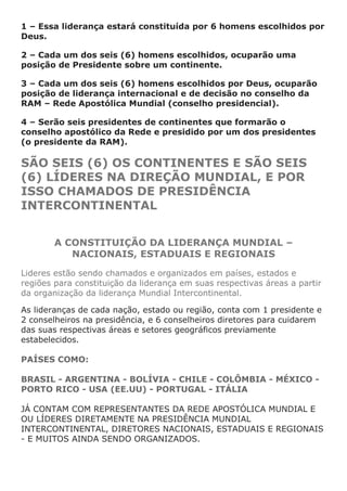 1 – Essa liderança estará constituída por 6 homens escolhidos por
Deus.

2 – Cada um dos seis (6) homens escolhidos, ocuparão uma
posição de Presidente sobre um continente.

3 – Cada um dos seis (6) homens escolhidos por Deus, ocuparão
posição de liderança internacional e de decisão no conselho da
RAM – Rede Apostólica Mundial (conselho presidencial).

4 – Serão seis presidentes de continentes que formarão o
conselho apostólico da Rede e presidido por um dos presidentes
(o presidente da RAM).

SÃO SEIS (6) OS CONTINENTES E SÃO SEIS
(6) LÍDERES NA DIREÇÃO MUNDIAL, E POR
ISSO CHAMADOS DE PRESIDÊNCIA
INTERCONTINENTAL


        A CONSTITUIÇÃO DA LIDERANÇA MUNDIAL –
           NACIONAIS, ESTADUAIS E REGIONAIS

Lideres estão sendo chamados e organizados em países, estados e
regiões para constituição da liderança em suas respectivas áreas a partir
da organização da liderança Mundial Intercontinental.

As lideranças de cada nação, estado ou região, conta com 1 presidente e
2 conselheiros na presidência, e 6 conselheiros diretores para cuidarem
das suas respectivas áreas e setores geográficos previamente
estabelecidos.

PAÍSES COMO:

BRASIL - ARGENTINA - BOLÍVIA - CHILE - COLÔMBIA - MÉXICO -
PORTO RICO - USA (EE.UU) - PORTUGAL - ITÁLIA

JÁ CONTAM COM REPRESENTANTES DA REDE APOSTÓLICA MUNDIAL E
OU LÍDERES DIRETAMENTE NA PRESIDÊNCIA MUNDIAL
INTERCONTINENTAL, DIRETORES NACIONAIS, ESTADUAIS E REGIONAIS
- E MUITOS AINDA SENDO ORGANIZADOS.
 