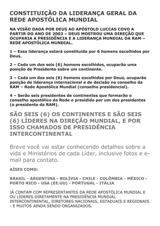 CONSTITUIÇÃO DA LIDERANÇA GERAL DA
REDE APOSTÓLICA MUNDIAL
NA VISÃO DADA POR DEUS AO APÓSTOLO LUCCAS COVO A
PARTIR DO ANO DE 2003 – DEUS MOSTROU UMA DIREÇÃO QUE
OCUPARIA A PRESIDÊNCIA E A LIDERANÇA MUNDIAL DA RAM –
REDE APOSTÓLICA MUNDIAL.

1 – Essa liderança estará constituída por 6 homens escolhidos por
Deus.

2 – Cada um dos seis (6) homens escolhidos, ocuparão uma
posição de Presidente sobre um continente.

3 – Cada um dos seis (6) homens escolhidos por Deus, ocuparão
posição de liderança internacional e de decisão no conselho da
RAM – Rede Apostólica Mundial (conselho presidencial).

4 – Serão seis presidentes de continentes que formarão o
conselho apostólico da Rede e presidido por um dos presidentes
(o presidente da RAM).

SÃO SEIS (6) OS CONTINENTES E SÃO SEIS
(6) LÍDERES NA DIREÇÃO MUNDIAL, E POR
ISSO CHAMADOS DE PRESIDÊNCIA
INTERCONTINENTAL

Breve você vai estar conhecendo detalhes sobre a
vida e Ministérios de cada Líder, inclusive fotos e e-
mail para contato.
AÍSES COMO:

BRASIL - ARGENTINA - BOLÍVIA - CHILE - COLÔMBIA - MÉXICO -
PORTO RICO - USA (EE.UU) - PORTUGAL - ITÁLIA

JÁ CONTAM COM REPRESENTANTES DA REDE APOSTÓLICA MUNDIAL E
OU LÍDERES DIRETAMENTE NA PRESIDÊNCIA MUNDIAL
INTERCONTINENTAL, DIRETORES NACIONAIS, ESTADUAIS E REGIONAIS
- E MUITOS AINDA SENDO ORGANIZADOS.
 